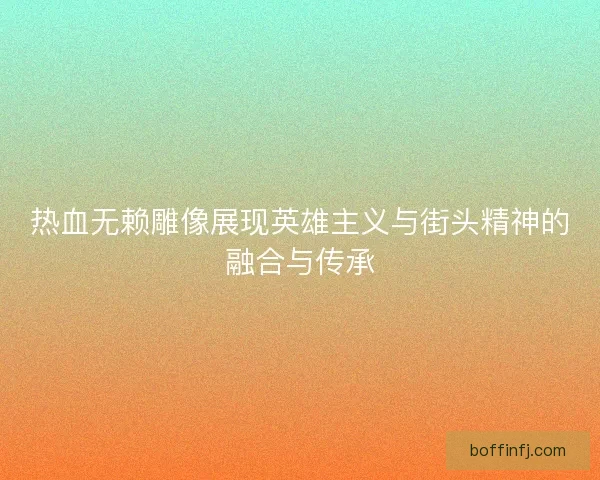 热血无赖雕像展现英雄主义与街头精神的融合与传承