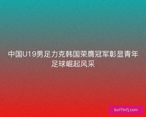 中国U19男足力克韩国荣膺冠军彰显青年足球崛起风采
