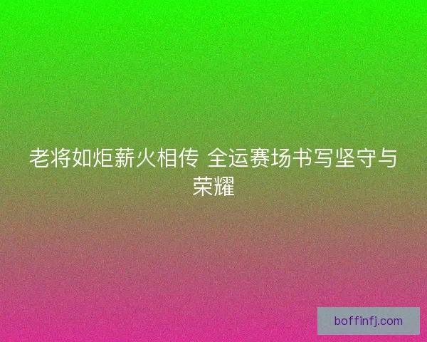 老将如炬薪火相传 全运赛场书写坚守与荣耀